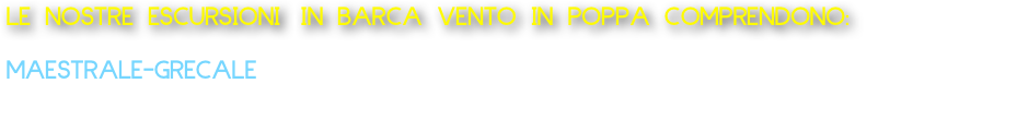 LE NOSTRE ESCURSIONI IN BARCA VENTO IN POPPA COMPRENDONO:
  
MAESTRALE-GRECALE 
Barca tipo lancia: Partenza da Marechiaro Escursione Costa di Posillipo da 1 ore 120 Euro Offriamo acqua e caffè o 
aperitivo a bordo alla barca da 2 persone fino ad un massimo di 8 persone.       