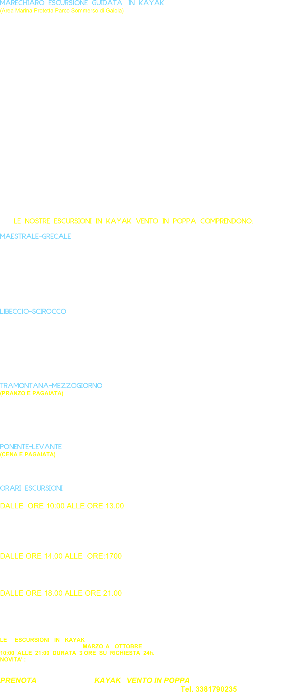 MARECHIARO ESCURSIONE GUIDATA IN KAYAK 
(Area Marina Protetta Parco Sommerso di Gaiola)


Partendo da Marechiaro un piccolo borgo di pescatori l’escursione in kayak consente di raggiungere il parco  sommerso di  Gaiola (area marina protetta ) proseguendo la navigazione  troviamo i resti di un edificio romano denominato il Palazzo degli Spiriti, che  alcuni chiamano anche  la Villa  di  Virgilio, sostenendo che  di  tanto  in  tanto vi si  manifesti lo  spirito  del  Poeta e   giurando di  aver  sentito  declamare, da  una  voce  misteriosa, i  suoi versi . In effetti, Virgilio soggiornò realmente a Pousilypon ,nella  villa  fatta costruire all 'estrema  punta  di  Posillipo da  Publio Vedio Pollione,  uomo ricchissimo e  intimo amico  dell 'imperatore Augusto, un grandioso  complesso ,ampio e articolato, le cui strutture si  stendevano fra  Marechiaro e  la  Cala di Trentaremi . 

Subito dopo troviamo la Gaiola  fronteggiato da tre isolette di cui la maggiore è la Gaiola. Di fronte all’isolotto oltre che alla statua di San Francesco patrono dell’isola, sullo scoglio secondo un’antica e  radicata tradizione troviamo le rovine che si vedono sulla vicina spiaggia della Gaiola sono ancora note come la “Scuola di Virgilio” . 
Subito dopo troviamo le grotte scavate nella costa dalla forza delle onde, la più vasta è  la Grotta dei Tuoni, chiamata così per il rumore che la risacca produce tra le sue pareti. 
Un alta grotta viene denominata Grotta dei Coralli, sempre  navigando verso l’estrema punta di capo Posillipo, detta del cavallo, il blocco  tufaceo si apre offrendo la visione del grandioso anfiteatro naturale di Trentaremi, una visione impressionante per l’ampiezza e l’altezza delle pareti di tufo giallo a picco sul mare. Infine ritornando verso Marechiaro ci fermiamo ad ammirare la famosa Fenestella di Marechiaro, poesia di Salvatore di Giacomo musicata dal Tosti, ricordata da una lapide in una casa presso la scogliera.  




        






         LE NOSTRE ESCURSIONI IN KAYAK VENTO IN POPPA COMPRENDONO:         

MAESTRALE-GRECALE (Pagaiata, panino, bibita, caffè, ingresso giornata di mare)
 








 
LIBECCIO-SCIROCCO  (Pagaiata, pizza, bibita, caffè, ingresso giornata di mare)









TRAMONTANA-MEZZOGIORNO
(PRANZO E PAGAIATA) escursione guidata più pranzo (specialità del  posto) in  uno dei  suggestivi  ristoranti di  marechiaro. (La quota di partcipazione è da definire su prenotazione.)





PONENTE-LEVANTE
(CENA E PAGAIATA) escursione guidata più cena (specialità del  posto ) in  uno dei  suggestivi  ristoranti di  Marechiaro. (La quota di partcipazione è da definire su prenotazione.)



ORARI ESCURSIONI

DALLE  ORE 10:00 ALLE ORE 13.00

(MAESTRALE-GRECALE)
(LIBECCIO-SCIROCCO)
(TRAMONTANA-MEZZOGIORNO)


DALLE ORE 14.00 ALLE  ORE:1700 
(MAESTRALE-GRECALE)
(LIBECCIO-SCIROCCO)


DALLE ORE 18.00 ALLE ORE 21.00
(MAESTRALE-GRECALE)
(LIBECCIO-SCIROCCO)
(PONENTE-LEVANTE)



LE   ESCURSIONI  IN  KAYAK  SI EFFETTUANO  ININTERROTTAMENTE, CONDIZIONI METEO  MARINE PERMETTENDO   PERIODO : MARZO A  OTTOBRE  TUTTI I   GIORNI   GLI  ORARI   SONO   DALLE   10:00  ALLE  21:00  DURATA  3 ORE  SU  RICHIESTA  24h.  
NOVITA' : EVENTO  "ESCURSIONE   ALBA " CON  PRIMA   COLAZIONE. 


PRENOTA  L ’ ESCURSIONI  IN  KAYAK   VENTO IN POPPA  
TI ASPETTA UNA GIORNATA DI MARE SOLE E RELAX  AL NUMERO Tel. 3381790235
