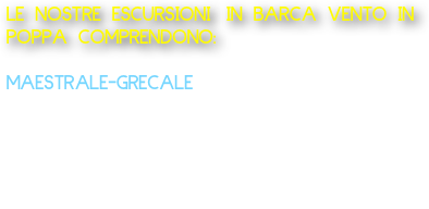 LE NOSTRE ESCURSIONI IN BARCA VENTO IN POPPA COMPRENDONO:
  
MAESTRALE-GRECALE 
Barca tipo lancia: Partenza da Marechiaro Escursione Costa di Posillipo da 1 ora 150 Euro Offriamo acqua e caffè o 
aperitivo a bordo alla barca da 2 persone fino ad un massimo di 8 persone.       